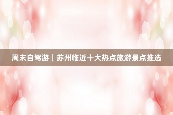 周末自驾游｜苏州临近十大热点旅游景点推选