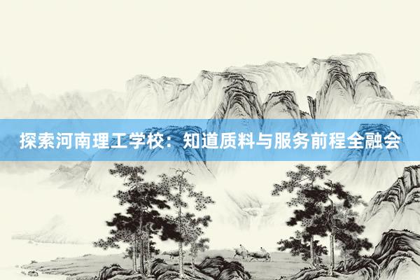 探索河南理工学校：知道质料与服务前程全融会