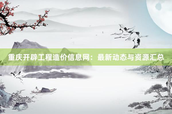 重庆开辟工程造价信息网：最新动态与资源汇总