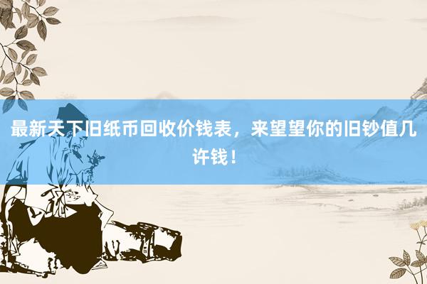 最新天下旧纸币回收价钱表，来望望你的旧钞值几许钱！